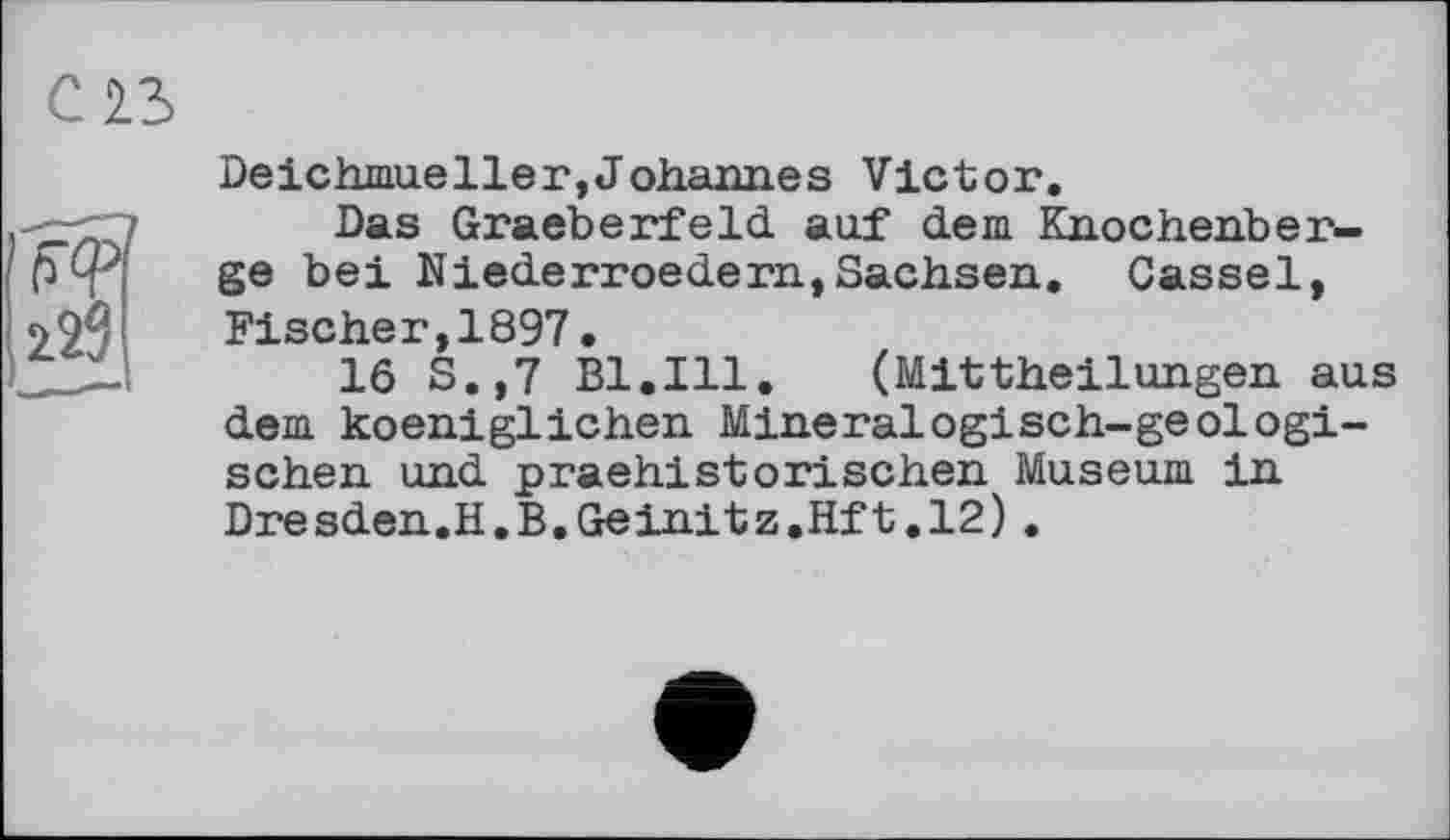 ﻿Deichmueller,Johannes Victor.
Das Graeberfeld auf dem Knochenberge bei Niederroedern,Sachsen. Cassel, Fischer,1897.
16 S.,7 Bl.Ill.	(Mittheilungen aus
dem koeniglichen Mineralogisch-geologischen und praehistorischen Museum in Dresden.H.B.Geinitz.Hft.12).